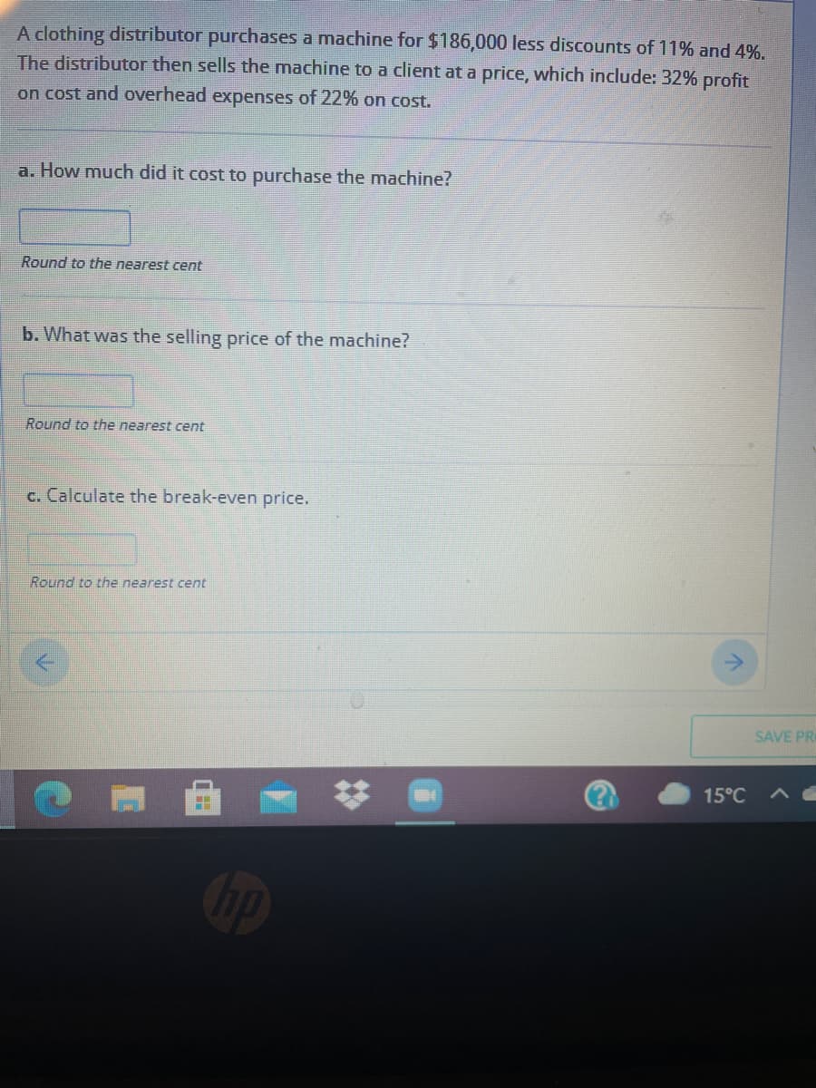 A clothing distributor purchases a machine for $186,000 less discounts of 11% and 4%.
The distributor then sells the machine to a client at a price, which include: 32% profit
on cost and overhead expenses of 22% on cost.
a. How much did it cost to purchase the machine?
Round to the nearest cent
b. What was the selling price of the machine?
Round to the nearest cent
c. Calculate the break-even price.
Round to the nearest cent
SAVE PR
15°C
Cip
%23
