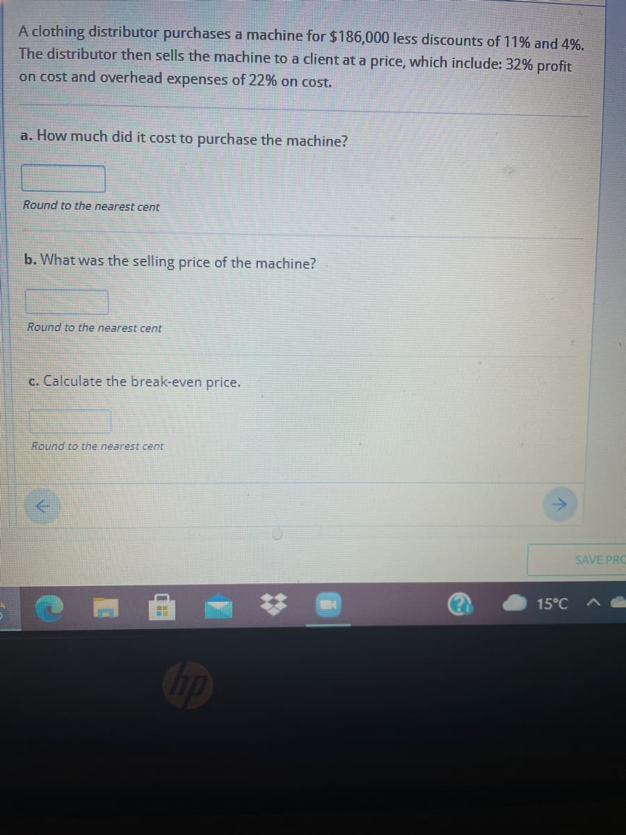 A clothing distributor purchases a machine for $186,000 less discounts of 11% and 4%.
The distributor then sells the machine to a client at a price, which include: 32% profit
on cost and overhead expenses of 22% on cost.
a. How much did it cost to purchase the machine?
Round to the nearest cent
b. What was the selling price of the machine?
Round to the nearest cent
c. Calculate the break-even price.
Round to the nearest cent
SAVE PRO
15°C
