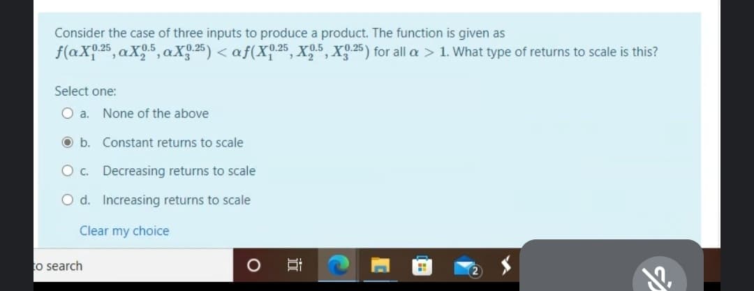 Consider the case of three inputs to produce a product. The function is given as
f(aX.25, aX.5, aX 25) < af(X.25, X9.5, X9.25) for all a > 1. What type of returns to scale is this?
Select one:
Oa.
None of the above
O b. Constant returns to scale
O c. Decreasing returns to scale
O d. Increasing returns to scale
Clear my choice
to search
近
