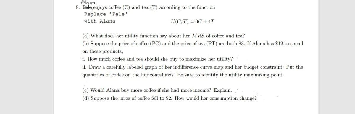 Alana
8. Pele enjoys coffee (C) and tea (T) according to the function
Replace 'Pele'
with Alana
U(C,T) = 3C+ 4T
(a) What does her utility function say about her MRS of coffee and tea?
(b) Suppose the price of coffee (PC) and the price of tea (PT) are both $3. If Alana has $12 to spend
on these products,
i. How much coffee and tea should she buy to maximize her utility?
ii. Draw a carefully labeled graph of her indifference curve map and her budget constraint. Put the
quantities of coffee on the horizontal axis. Be sure to identify the utility maximizing point.
(c) Would Alana buy more coffee if she had more income? Explain.
(d) Suppose the price of coffee fell to $2. How would her consumption change?
