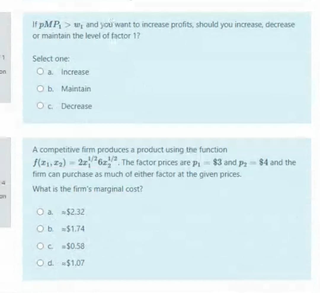 If pMP > wi and you want to increase profits, should you increase, decrease
or maintain the level of factor 1?
Select one:
on
O a. Increase
O b. Maintain
O. Decrease
A competitive firm produces a product using the function
f(z1, 12) = 2x6z,. The factor prices are p = $3 and p2 = $4 and the
firm can purchase as much of either factor at the given prices.
What is the firm's marginal cost?
O a. $2.32
O b. $1.74
Oc $0.58
O d.$1.07
