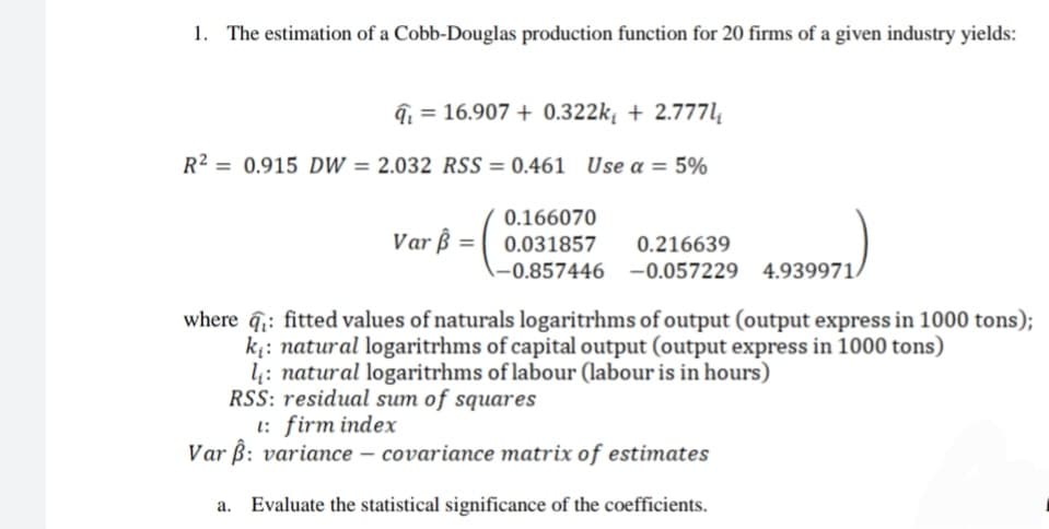 1. The estimation of a Cobb-Douglas production function for 20 firms of a given industry yields:
= 16.907 + 0.322k₁ + 2.777l₁
R² = 0.915 DW = 2.032 RSS=0.461 Use a = 5%
Var ß=
0.166070
0.031857 0.216639
-0.857446 -0.057229 4.939971/
where : fitted values of naturals logaritrhms of output (output express in 1000 tons);
k₁: natural logaritrhms of capital output (output express in 1000 tons)
l: natural logaritrhms of labour (labour is in hours)
RSS: residual sum of squares
t: firm index
Var ß: variance - covariance matrix of estimates
a. Evaluate the statistical significance of the coefficients.