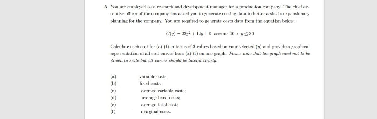 5. You are employed as a research and development manager for a production company. The chief ex-
ecutive officer of the company has asked you to generate costing data to better assist in expansionary
planning for the company. You are required to generate costs data from the equation below.
C(y) = 23y? + 12y + 8 assume 10 < y < 30
Calculate each cost for (a)-(f) in terms of $ values based on your selected (y) and provide a graphical
representation of all cost curves from (a)-(f) on one graph. Please note that the graph need not to be
drawn to scale but all curves should be labeled clearly.
(a)
variable costs;
(b)
fixed costs:
(c)
average variable costs;
(d)
average fixed costs:
(e)
average total cost:
(f)
marginal costs.
