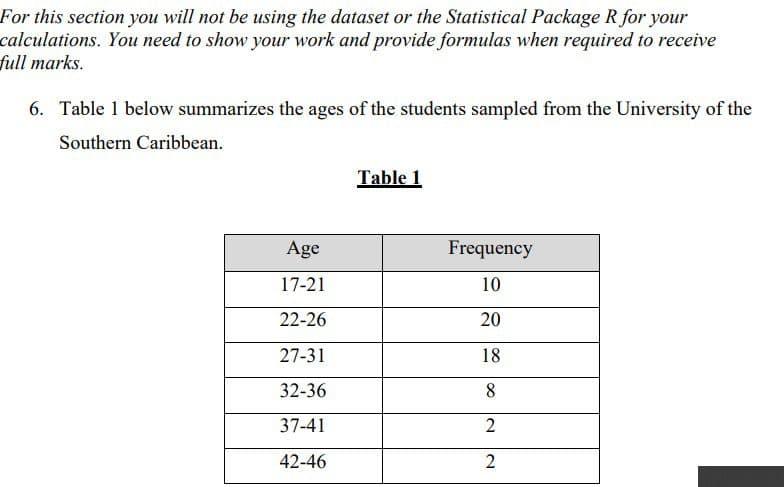 For this section you will not be using the dataset or the Statistical Package R for your
You need to show your work and provide formulas when required to receive
calculations.
full marks.
6. Table 1 below summarizes the ages of the students sampled from the University of the
Southern Caribbean.
Age
17-21
22-26
27-31
32-36
37-41
42-46
Table 1
Frequency
10
20
18
8
2
2