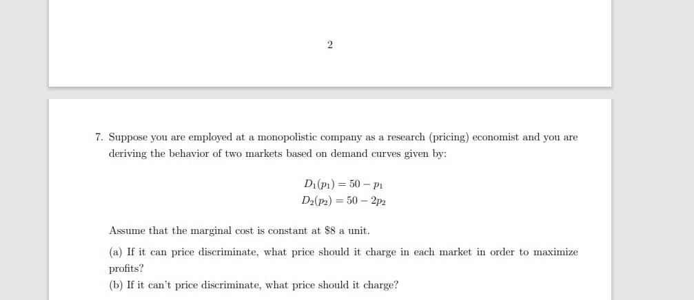 7. Suppose you are employed at a monopolistic company as a research (pricing) economist and you are
deriving the behavior of two markets based on demand curves given by:
D1(p1) = 50 – P1
D2(p2) = 50 – 2p2
Assume that the marginal cost is constant at $8 a unit.
(a) If it can price discriminate, what price should it charge in each market in order to maximize
profits?
(b) If it can't price discriminate, what price should it charge?
