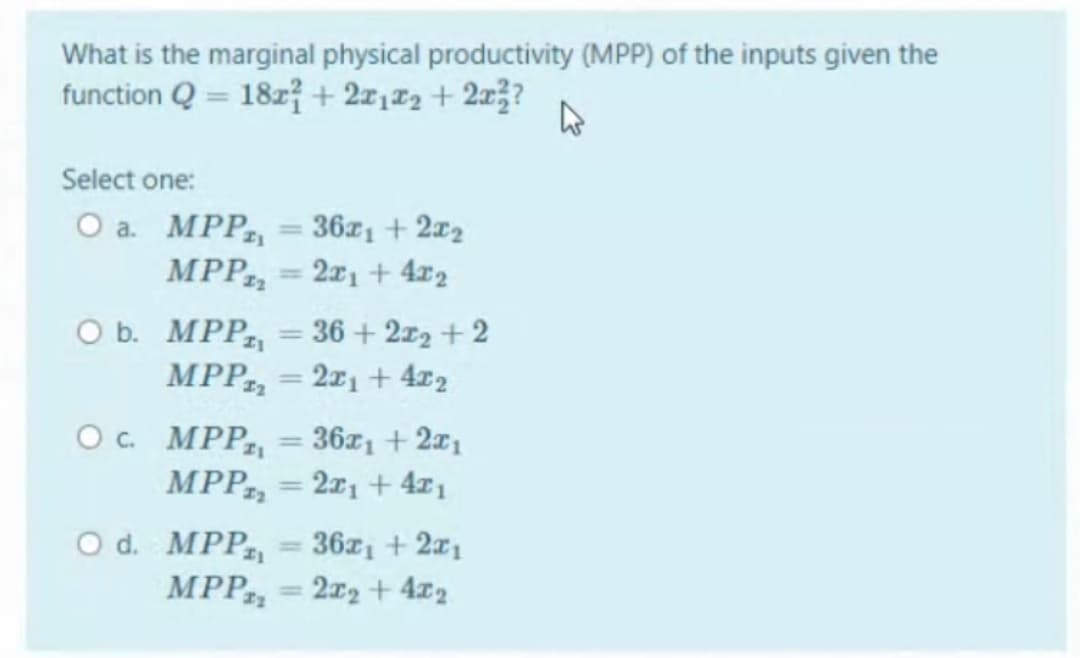 What is the marginal physical productivity (MPP) of the inputs given the
function Q = 18z7 + 2x1#2 + 2x3?
Select one:
O a. MPP = 36x1 + 2x2
MPP, = 2x1 + 4x2
ОБ. МP, — 36+ 2г2 +2
MPP, = 2x1 + 4x2
%3D
%3D
O. MPP,
36x1 + 2x1
%3D
MPP, = 2x1 + 4x1
%3D
O d. MPP
MPP, = 2x2 + 4x2
36z1 + 2x1
%3D
%3D
