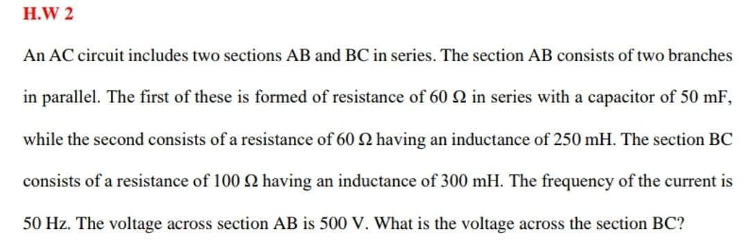 H.W 2
An AC circuit includes two sections AB and BC in series. The section AB consists of two branches
in parallel. The first of these is formed of resistance of 60 Q in series with a capacitor of 50 mF,
while the second consists of a resistance of 60 2 having an inductance of 250 mH. The section BC
consists of a resistance of 100 2 having an inductance of 300 mH. The frequency of the current is
50 Hz. The voltage across section AB is 500 V. What is the voltage across the section BC?
