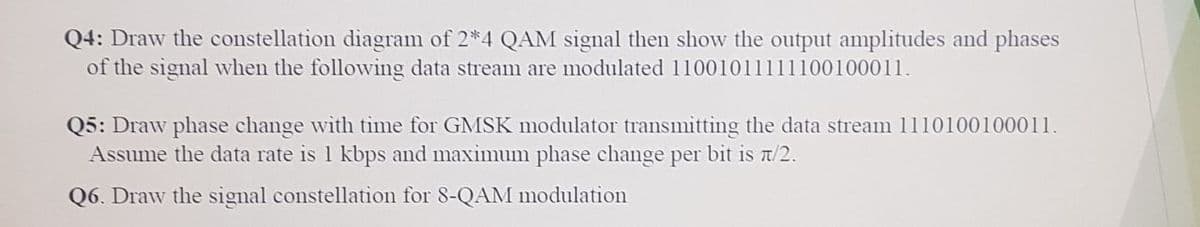 Q4: Draw the constellation diagram of 2*4 QAM signal then show the output amplitudes and phases
of the signal when the followving data stream are modulated 11001011111100100011.
Q5: Draw phase change with time for GMSK modulator transmitting the data stream 1110100100011.
Assume the data rate is 1 kbps and maximum phase change per bit is t/2.
Q6. Draw the signal constellation for 8-QAM modulation
