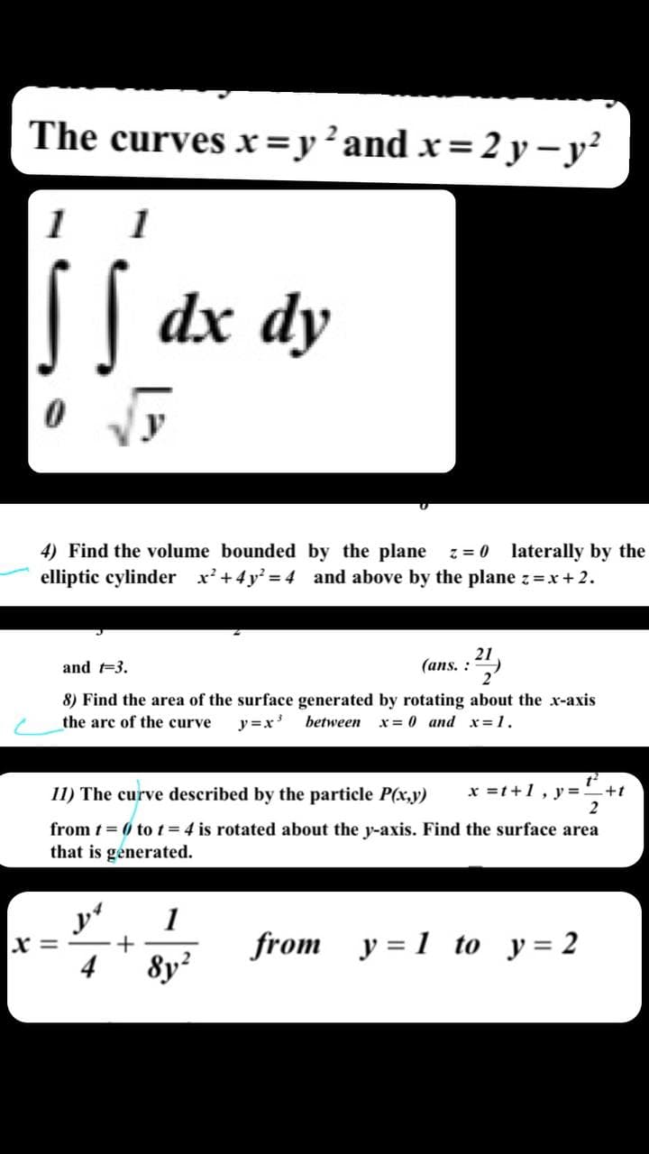 The curves x=y²and x=2 y –y²
1
1
| dx dy
4) Find the volume bounded by the plane
elliptic cylinder x'+4y = 4 and above by the plane z=x + 2.
z = 0 laterally by the
21
(ans. :
and t-3.
8) Find the area of the surface generated by rotating about the x-axis
the arc of the curve
y=x' between
x = 0 and x =1.
11) The curve described by the particle P(x,y)
x =t+1, y==+t
from t = 0 tot=4 is rotated about the y-axis. Find the surface area
that is generated.
y
x =
4
1
from y = 1 to y= 2
8y?
