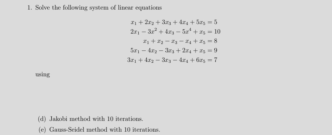 1. Solve the following system of linear equations
xi + 2x2 + 3x3 + 4x4 + 5x5 = 5
2x1 – 3x2 + 4x3 – 5x + x5 = 10
xi + x2 – x3 – x4 + x5 = 8
5x1 – 4.x2 – 3x3 + 2x4 + x5 = 9
З71 + 42 — Зх3 — 4х4 + 6х5 — 7
using
(d) Jakobi method with 10 iterations.
(e) Gauss-Seidel method with 10 iterations.

