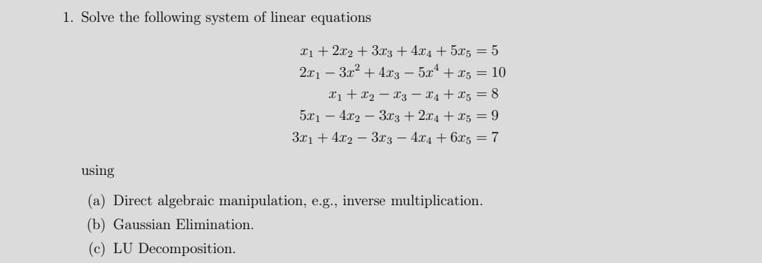 1. Solve the following system of linear equations
xi + 2x2 + 3x3 + 4x4 + 5x5 = 5
2x1 – 3x + 4x3 – 5x* + x5 = 10
xi + x2 – X3 – x4 + x5 = 8
5x1 – 4.x2 – 3x3 + 2x4 + x5 = 9
3x1 + 4x2 – 3x3 – 4x4 + 6x5 = 7
using
(a) Direct algebraic manipulation, e.g., inverse multiplication.
(b) Gaussian Elimination.
(c) LU Decomposition.
