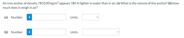 An iron anchor of density 7810.00 kg/m appears 185 N lighter in water than in air. (a) What is the volume of the anchor? (b) How
much does it weigh in air?
(a) Number i
Units
(b) Number
Units
