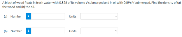 A block of wood floats in fresh water with 0.825 of its volume V submerged and in oil with 0.896 V submerged. Find the density of (a)
the wood and (b) the oil.
(a) Number i
Units
(b) Number i
Units
