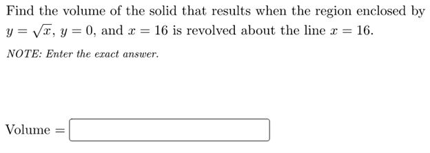 Find the volume of the solid that results when the region enclosed by
y = VT, y = 0, and r = 16 is revolved about the line x = 16.
NOTE: Enter the exact answer.
Volume =
