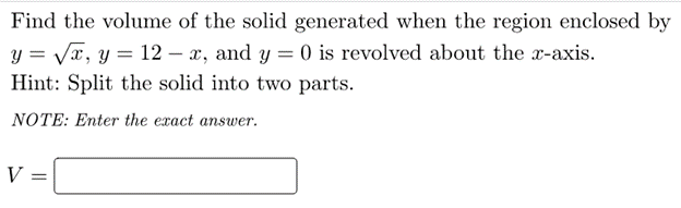 Find the volume of the solid generated when the region enclosed by
y = Va, y = 12 – x, and y = 0 is revolved about the x-axis.
Hint: Split the solid into two parts.
NOTE: Enter the exact ansuwer.
V
