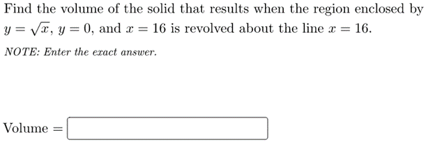 Find the volume of the solid that results when the region enclosed by
y = VT, y = 0, and a = 16 is revolved about the line x = 16.
NOTE: Enter the exact answer.
Volume =
