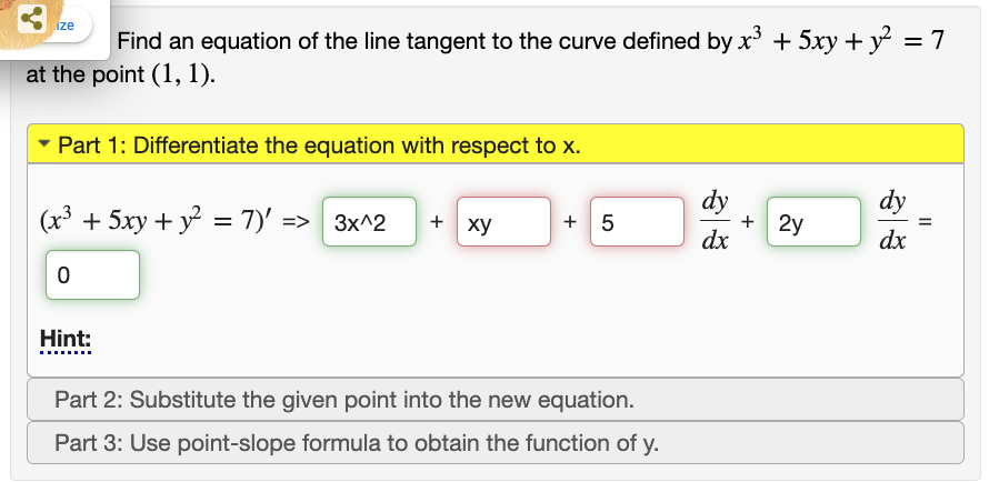 ize
Find an equation of the line tangent to the curve defined by x* + 5xy + y = 7
%3D
at the point (1, 1).
Part 1: Differentiate the equation with respect to x.
dy
+ 2y
dx
dy
(x³ + 5xy + y = 7)' => 3x^2
+ xy
+ 5
dx
Hint:
....
Part 2: Substitute the given point into the new equation.
Part 3: Use point-slope formula to obtain the function of y.
