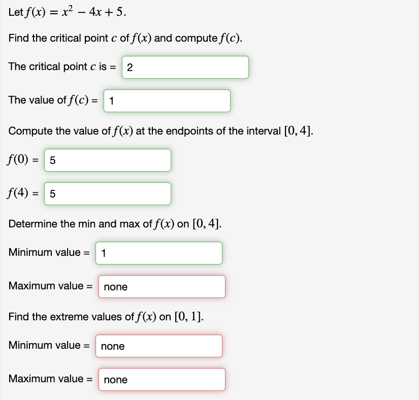 Let f(x) = x² – 4x + 5.
Find the critical point c of f(x) and compute f(c).
The critical point c is = 2
The value of f(c) = 1
Compute the value of f(x) at the endpoints of the interval [0, 4].
f(0) = 5
%3D
f(4) = 5
Determine the min and max of f(x) on [0, 4].
Minimum value = 1
Maximum value = none
Find the extreme values of f(x) on [0, 1].
Minimum value = none
Maximum value = none
