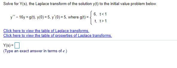 Solve for Y(s), the Laplace transform of the solution y(t) to the initial value problem below.
6, t<1
y" - 16y = g(t), y(0) = 5, y'(0) = 5, where g(t) =
t, t>1
Click here to view the table of Laplace transforms.
Click here to view the table of properties of Laplace transforms.
Y(s) =
(Type an exact answer in terms of e.)
