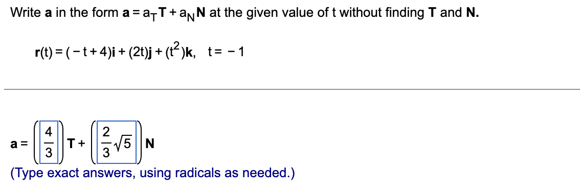 Write a in the form a = a-T+aNN at the given value of t without finding T and N.
r(t) = (-t+4)i + (2t)j + (t-)k, t= - 1
4
T+
5 N
a =
(Type exact answers, using radicals as needed.)
