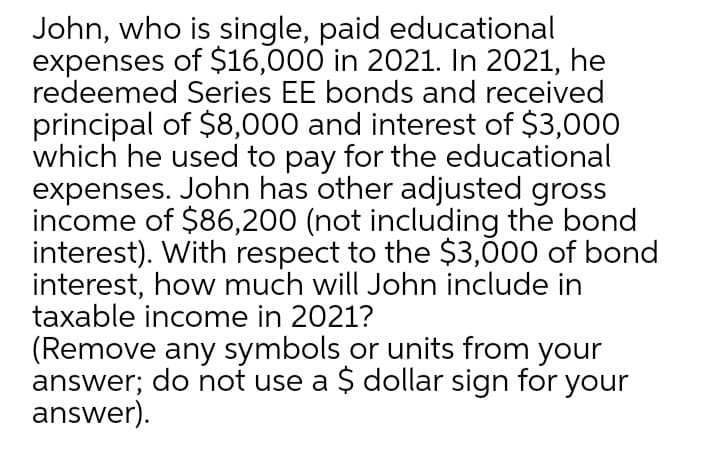 John, who is single, paid educational
expenses of $16,000 in 2021. In 2021, he
redeemed Series EE bonds and received
principal of $8,000 and interest of $3,000
which he used to pay for the educational
expenses. John has other adjusted gross
income of $86,200 (not including the bond
interest). With respect to the $3,000 of bond
interest, how much will John include in
taxable income in 2021?
(Remove any symbols or units from your
answer; do not use a Ș dollar sign for your
answer).
