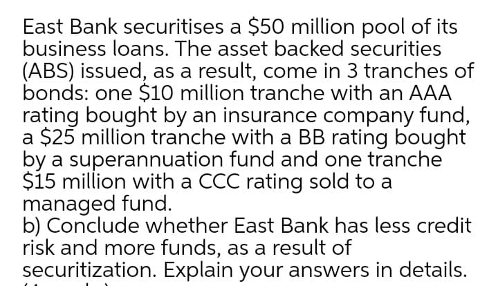 East Bank securitises a $50 million pool of its
business loans. The asset backed securities
(ABS) issued, as a result, come in 3 tranches of
bonds: one $10 million tranche with an AAA
rating bought by an insurance company fund,
a $25 million tranche with a BB rating bought
by a superannuation fund and one tranche
$15 million with a CCC rating sold to a
managed fund.
b) Conclude whether East Bank has less credit
risk and more funds, as a result of
securitization. Explain your answers in details.
