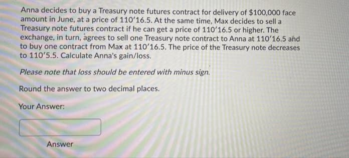 Anna decides to buy a Treasury note futures contract for delivery of $100,000 face
amount in June, at a price of 110'16.5. At the same time, Max decides to sell a
Treasury note futures contract if he can get a price of 110'16.5 or higher. The
exchange, in turn, agrees to sell one Treasury note contract to Anna at 110'16.5 ahd
to buy one contract from Max at 110'16.5. The price of the Treasury note decreases
to 110'5.5. Calculate Anna's gain/loss.
Please note that loss should be entered with minus sign.
Round the answer to two decimal places.
Your Answer:
Answer
