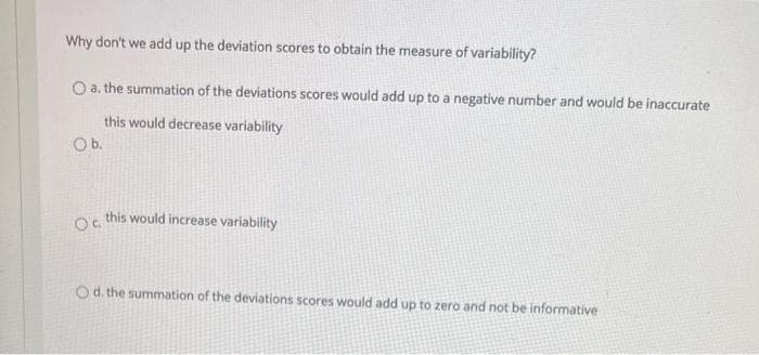 Why don't we add up the deviation scores to obtain the measure of variability?
O a. the summation of the deviations scores would add up to a negative number and would be inaccurate
this would decrease variability
Ob.
this would increase variability
O d. the summation of the deviations scores would add up to zero and not be informative
