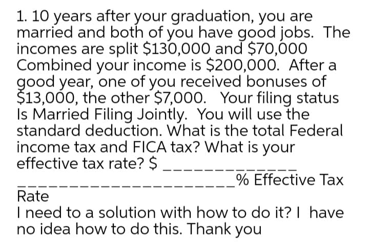 1. 10 years after your graduation, you are
married and both of you have good jobs. The
incomes are split $130,000 and $70,000
Combined your income is $200,000. After a
good year, one of you received bonuses of
$13,000, the other $7,000. Your filing status
Is Married Filing Jointly. You will use the
standard deduction. What is the total Federal
income tax and FICA tax? What is your
effective tax rate? $
% Effective Tax
Rate
I need to a solution with how to do it? | have
no idea how to do this. Thank you
