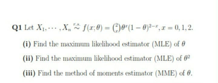 Q1 Let X1, .., X, * f(r;8) = (:)0*(1 – 0)²-", I = 0,1,2.
%3D
(i) Find the maximum likelihood estimator (MLE) of 0
(ii) Find the maximum likelihood estimator (MLE) of 02
(iii) Find the method of moments estimator (MME) of 0.
