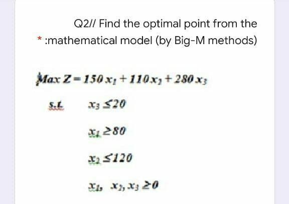 Q2// Find the optimal point from the
* :mathematical model (by Big-M methods)
Max Z=150 x, +110x,+ 280x3
S.L
x3 20
E 280
X S120
Xi, x, xz 20
