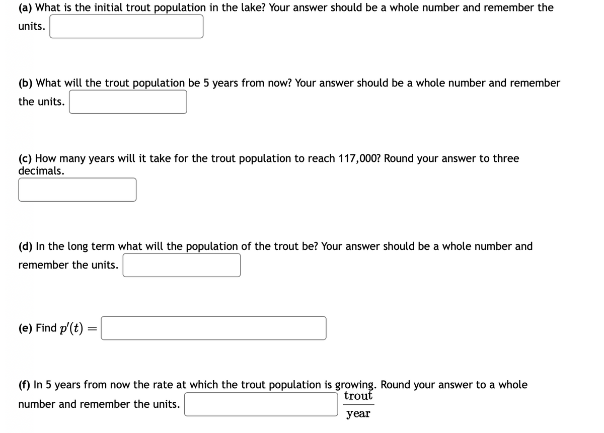 (a) What is the initial trout population in the lake? Your answer should be a whole number and remember the
units.
(b) What will the trout population be 5 years from now? Your answer should be a whole number and remember
the units.
(c) How many years will it take for the trout population to reach 117,000? Round your answer to three
decimals.
(d) In the long term what will the population of the trout be? Your answer should be a whole number and
remember the units.
(e) Find p'(t) =
=
(f) In 5 years from now the rate at which the trout population is growing. Round your answer to a whole
number and remember the units.
trout
year