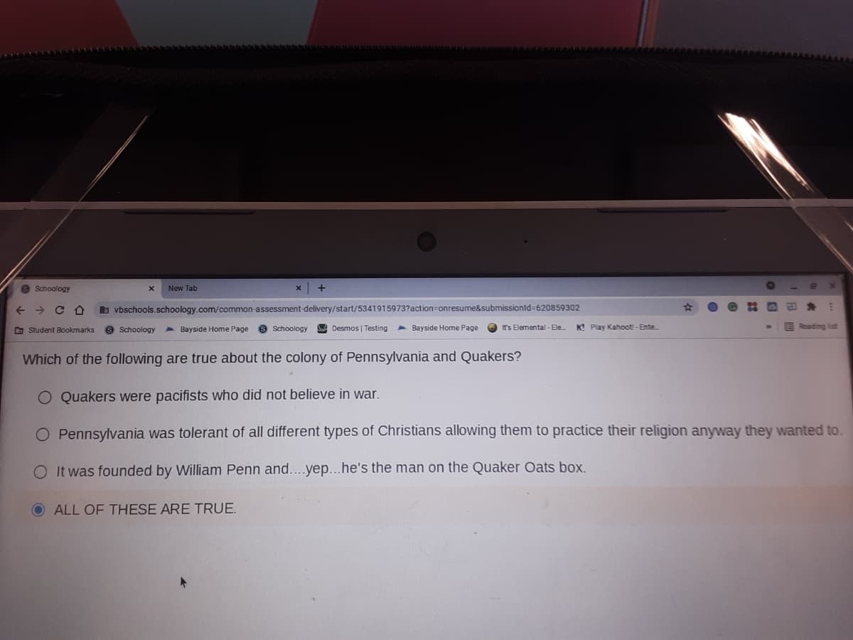 S Schoology
New Tab
b vbschools.schoology.com/common-assessment-delivery/start/5341915973?action=onresume&submissionld=620859302
9 Schoology
9 Schoology A Desmos | Testing
A Bayside Home Page
K! Play Kahooti-Ente
E Reading ist
O Student Bookmarks
A Bayside Home Page
It's Elemental - Ele
Which of the following are true about the colony of Pennsylvania and Quakers?
O Quakers were pacifists who did not believe in war.
O Pennsylvania was tolerant of all different types of Christians allowing them to practice their religion anyway they wanted to.
O It was founded by William Penn and....yep...he's the man on the Quaker Oats box.
ALL OF THESE ARE TRUE.
