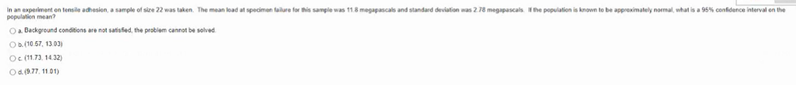 In an experiment on tensile adhesion, a sample of size 22 was taken. The mean load at specimen failure for this sample was 11.8 megapascals and standard deviation was 2.78 megapascals. If the population is known to be approximately nomal, what is a 95% confidence interval on the
population mean?
O a. Background conditions are not satisfied, the problem cannot be solved
Ob.(10.57, 13.03)
Oc (11.73, 14.32)
Od. (9.77. 11.01)
