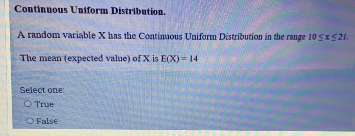 Continuous Uniform Distribution.
A random variable X has the Continuous Uniform Distribution in the range 10<x S21.
The mean (expected value) of X is E(X)= 14
Select one:
O True
O False
