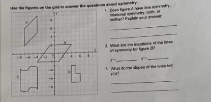 Use the figures on the grid to answer the questions about symmetry.
1. Does figure A have line symmetry.
rotational symmetry, both, or
neither? Explain your answer.
2. What are the equations of the lines
of symmetry for fgure 8?
3. What do the slopes of the lines tell
you?
