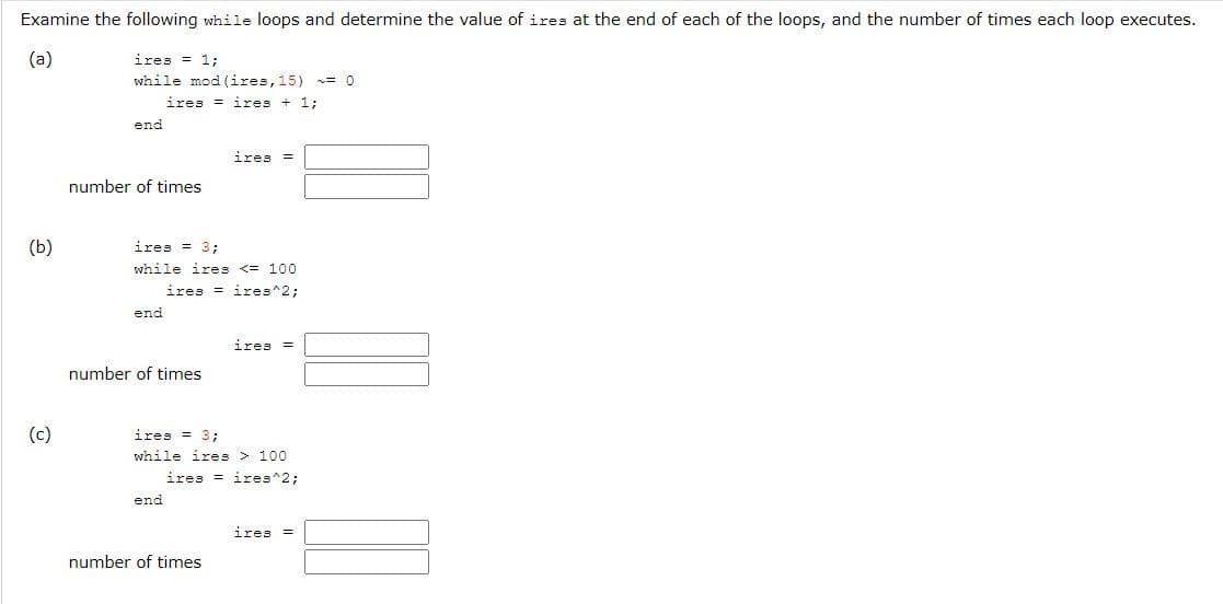 Examine the following while loops and determine the value of ires at the end of each of the loops, and the number of times each loop executes.
(a)
ires = 1;
while mod (ires, 15) = 0
iresires + 1;
end
ires =
number of times
ires = 3;
while ires <= 100
iresires^2;
end
ires =
number of times
ires = 3;
while ires > 100
iresires^2;
end
ires =
number of times
(b)
(c)