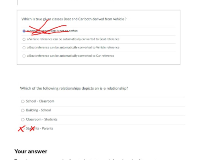 Which is true glyan classes Boat and Car both derived from Vehicle?
ution is not an option
O a Vehicle reference can be automatically converted to Boat reference
a Boat reference can be automatically converted to Vehicle reference
a Boat reference can be automatically converted to Car reference
Which of the following relationships depicts an is-a relationship?
School - Classroom
O Building - School
Classroom - Students
Stunts Parents
Your answer