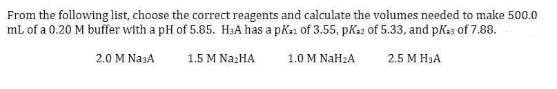 From the following list, choose the correct reagents and calculate the volumes needed to make 500.0
mL of a 0.20 M buffer with a pH of 5.85. H3A has a pKa1 of 3.55, pKa2 of 5.33, and pKa3 of 7.88.
2.0 M Na3A
1.5 M Na₂HA
1.0 M NaH₂A
2.5 M H3A