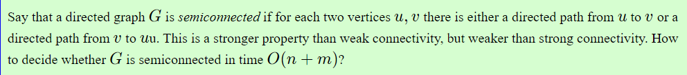 Say that a directed graph G is semiconnected if for each two vertices u, v there is either a directed path from u to v or a
directed path from v to uu. This is a stronger property than weak connectivity, but weaker than strong connectivity. How
to decide whether G is semiconnected in time O(n + m)?