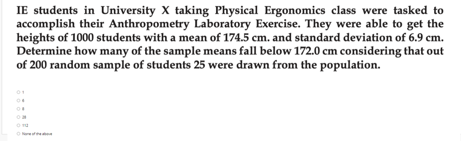 IE students in University X taking Physical Ergonomics class were tasked to
accomplish their Anthropometry Laboratory Exercise. They were able to get the
heights of 1000 students with a mean of 174.5 cm. and standard deviation of 6.9 cm.
Determine how many of the sample means fall below 172.0 cm considering that out
of 200 random sample of students 25 were drawn from the population.
O 28
O 112
O None of the above
