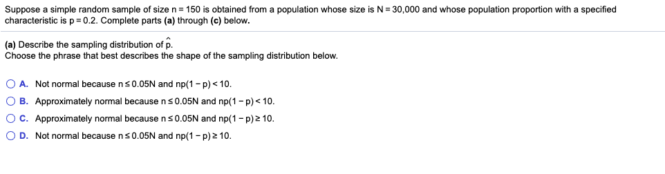 Suppose a simple random sample of size n = 150 is obtained from a population whose size is N = 30,000 and whose population proportion with a specified
characteristic is p= 0.2. Complete parts (a) through (c) below.
(a) Describe the sampling distribution of p.
Choose the phrase that best describes the shape of the sampling distribution below.
O A. Not normal because ns0.05N and np(1 -p) < 10.
O B. Approximately normal because ns0.05N and np(1 - p) < 10.
Oc. Approximately normal because ns0.05N and np(1- p) 2 10.
O D. Not normal because ns0.05N and np(1 - p) 2 10.
