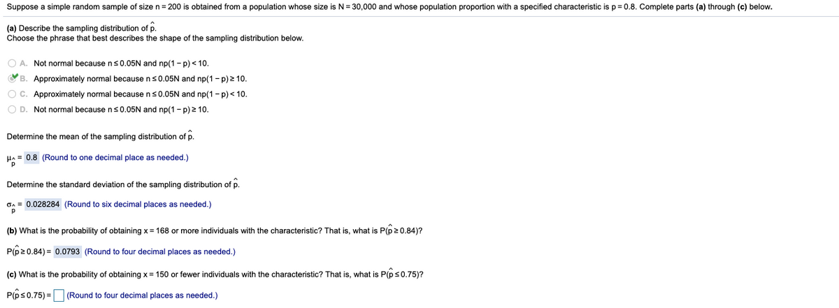 Suppose a simple random sample of size n = 200 is obtained from a population whose size is N = 30,000 and whose population proportion with a specified characteristic is p= 0.8. Complete parts (a) through (c) below.
(a) Describe the sampling distribution of p.
Choose the phrase that best describes the shape of the sampling distribution below.
O A. Not normal becausens0.05N and np(1 - p) < 10.
O B. Approximately normal because ns0.05N and np(1 - p) 2 10.
O C. Approximately normal because ns0.05N and np(1- p) < 10.
O D. Not normal becausens0.05N and np(1 - p) 2 10.
Determine the mean of the sampling distribution of p.
Ha = 0.8 (Round to one decimal place as needed.)
Determine the standard deviation of the sampling distribution of p.
GA = 0.028284 (Round to six decimal places as needed.)
(b) What is the probability of obtaining x = 168 or more individuals with the characteristic? That is, what is P(p20.84)?
P(p20.84) = 0.0793 (Round to four decimal places as needed.)
(c) What is the probability of obtaining x = 150 or fewer individuals with the characteristic? That is, what is P(ps0.75)?
P(ps0.75) = (Round to four decimal places as needed.)
