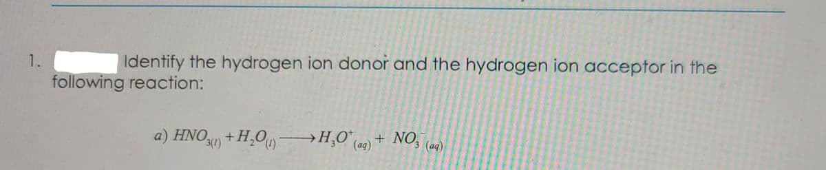 1.
Identify the hydrogen ion donor and the hydrogen ion acceptor in the
following reaction:
a) HNO +H,O
→H¸O° eq) + NO, (ag)
3(1)
(aq)
