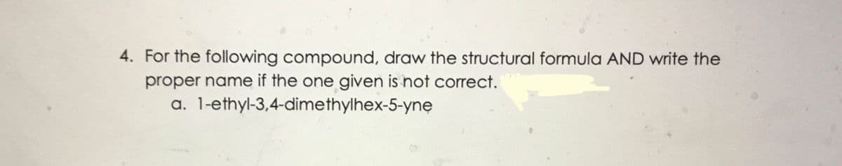 4. For the following compound, draw the structural formula AND write the
proper name if the one given is not corect.
a. 1-ethyl-3,4-dimethylhex-5-ynę
