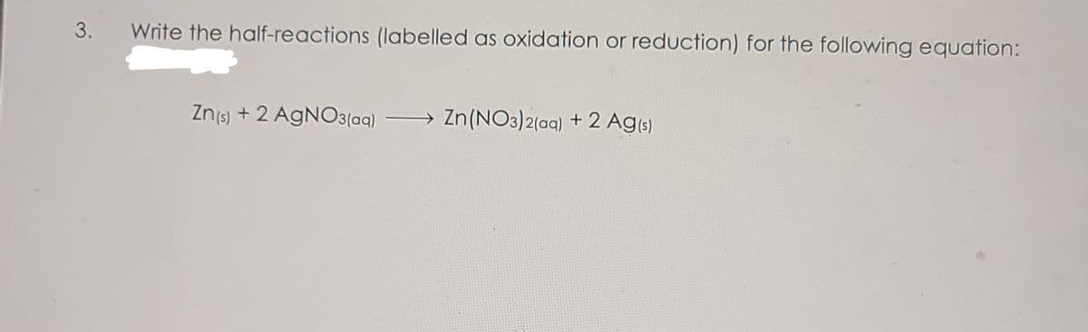 3.
Write the half-reactions (labelled as oxidation or reduction) for the following equation:
Znjs) + 2 AGNO3(aq)
→ Zn (NO3)2(ag) +2 Ag(s)
