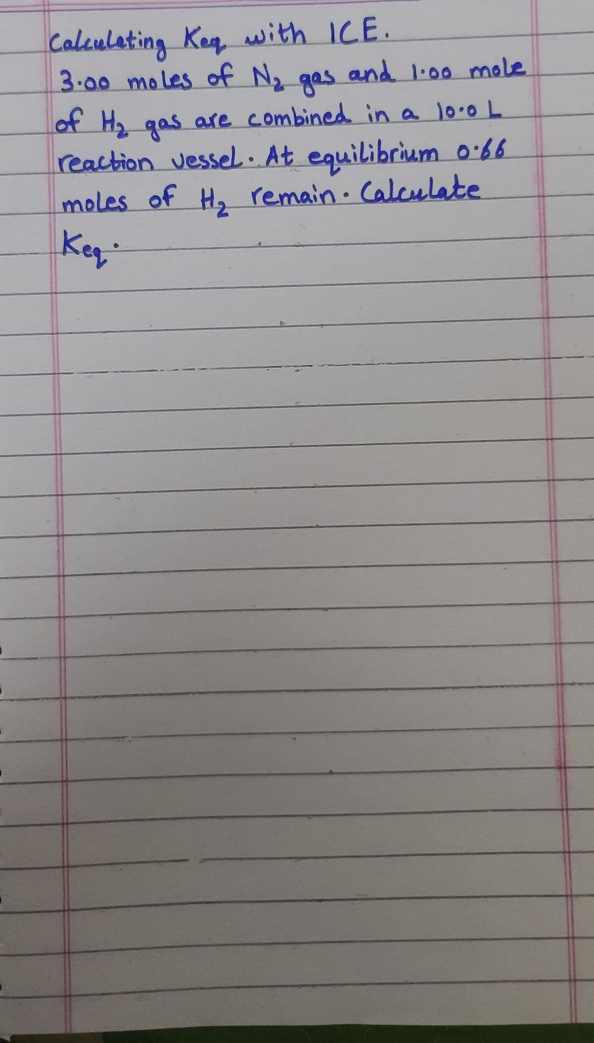 Caleulating Keg with ICE.
3.00 moles of N, gas
of Hz
reaction vesselL. At equilibrium o'66
moles of Ha remain.Calculate
and 1.00 mole
gas
are combined in a lo.0L
Keg:
