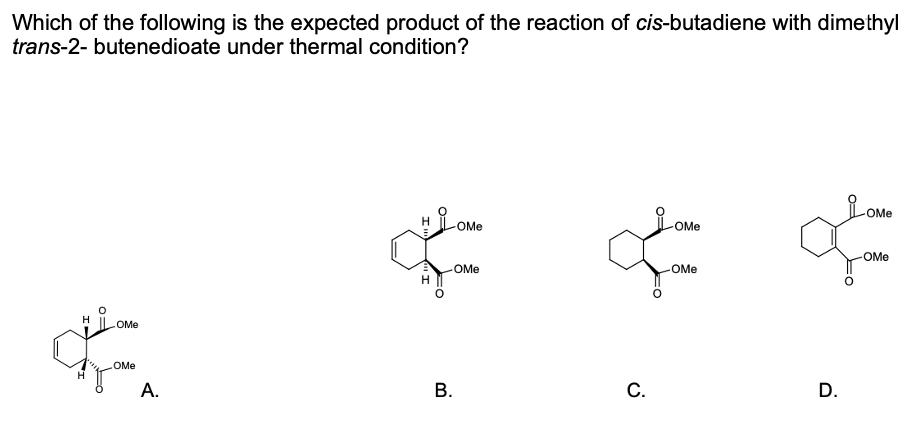 Which of the following is the expected product of the reaction of cis-butadiene with dimethyl
trans-2- butenedioate under thermal condition?
LoMO
OMe
OMe
OMe
OMe
OMe
OMe
H
OMe
OMe
A.
В.
C.
D.
