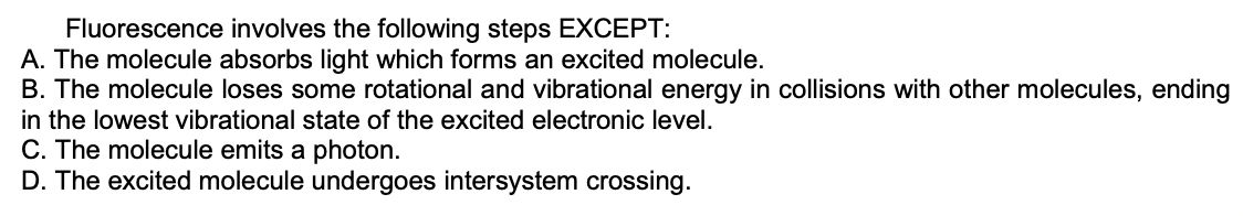 Fluorescence involves the following steps EXCEPT:
A. The molecule absorbs light which forms an excited molecule.
B. The molecule loses some rotational and vibrational energy in collisions with other molecules, ending
in the lowest vibrational state of the excited electronic level.
C. The molecule emits a photon.
D. The excited molecule undergoes intersystem crossing.
