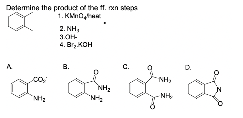 Determine the product of the ff. rxn steps
1. KMNO4/heat
2. NH3
3.ОН-
4. Brz.КОН
А.
В.
С.
D.
.CO2
NH2
`NH2
`NH2
`NH2
-NH2

